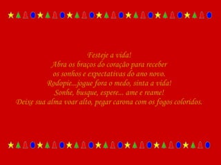 Festeje a vida! Abra os braços do coração para receber os sonhos e expectativas do ano novo. Rodopie...jogue fora o medo, sinta a vida! Sonhe, busque, espere... ame e reame! Deixe sua alma voar alto, pegar carona com os fogos coloridos. 