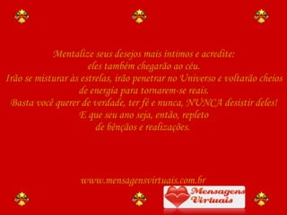 Mentalize seus desejos mais íntimos e acredite: eles também chegarão ao céu. Irão se misturar às estrelas, irão penetrar no Universo e voltarão cheios de energia para tornarem-se reais. Basta você querer de verdade, ter fé e nunca, NUNCA desistir deles! E que seu ano seja, então, repleto de bênçãos e realizações.  www.mensagensvirtuais.com.br 