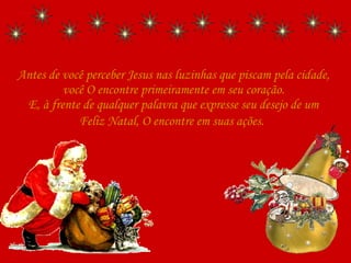 Antes de você perceber Jesus nas luzinhas que piscam pela cidade, você O encontre primeiramente em seu coração. E, à frente de qualquer palavra que expresse seu desejo de um Feliz Natal, O encontre em suas ações.   
