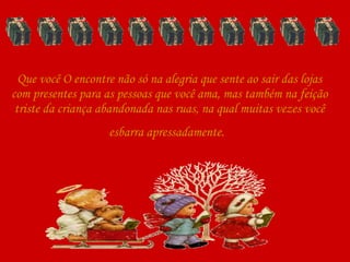 Que você O encontre não só na alegria que sente ao sair das lojas com presentes para as pessoas que você ama, mas também na feição triste da criança abandonada nas ruas, na qual muitas vezes você esbarra apressadamente.   