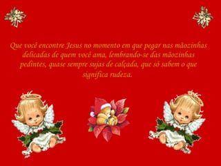 Que você encontre Jesus no momento em que pegar nas mãozinhas delicadas de quem você ama, lembrando-se das mãozinhas pedintes, quase sempre sujas de calçada, que só sabem o que significa rudeza.   