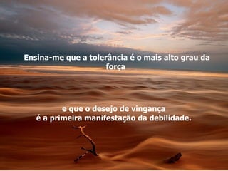 Ensina-me que a tolerância é o mais alto grau da força  e que o desejo de vingança  é a primeira manifestação da debilidade.  