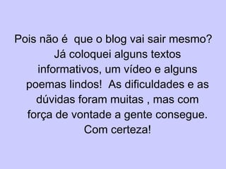 Pois não é  que o blog vai sair mesmo? Já coloquei alguns textos informativos, um vídeo e alguns poemas lindos!  As dificuldades e as dúvidas foram muitas , mas com força de vontade a gente consegue. Com certeza! 