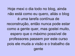 Hoje mexi o dia todo no blog, ainda não está como eu quero, aliás o blog é uma tarefa contínua de reconstrução, então nunca pode estar como a gente quer, mas gostei muito, espero que o máximo possível de professores passem por este curso pois ele muda a visão e o trabalho da gente 