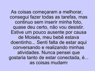 As coisas começaram a melhorar, consegui fazer todas as tarefas, mas continuo sem inserir minha foto, quase deu certo, não vou desistir. Estive um pouco ausente por causa de Moisés, meu bebê estava doentinho... Senti falta de estar aqui conversando e realizando minhas atividades. Nunca pensei que gostaria tanto de estar conectada, é... as coisas mudam ! 
