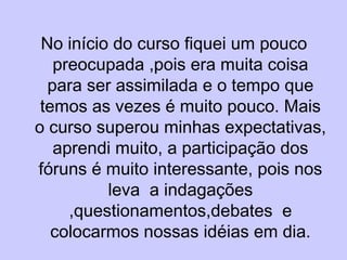 No início do curso fiquei um pouco preocupada ,pois era muita coisa para ser assimilada e o tempo que temos as vezes é muito pouco. Mais o curso superou minhas expectativas, aprendi muito, a participação dos fóruns é muito interessante, pois nos leva  a indagações ,questionamentos,debates  e colocarmos nossas idéias em dia. 