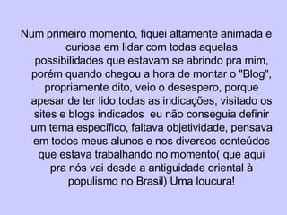 Num primeiro momento, fiquei altamente animada e curiosa em lidar com todas aquelas possibilidades que estavam se abrindo pra mim, porém quando chegou a hora de montar o "Blog", propriamente dito, veio o desespero, porque apesar de ter lido todas as indicações, visitado os sites e blogs indicados  eu não conseguia definir um tema específico, faltava objetividade, pensava em todos meus alunos e nos diversos conteúdos que estava trabalhando no momento( que aqui pra nós vai desde a antiguidade oriental à populismo no Brasil) Uma loucura! 