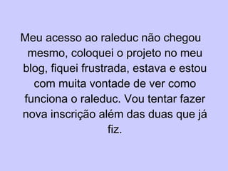 Meu acesso ao raleduc não chegou mesmo, coloquei o projeto no meu blog, fiquei frustrada, estava e estou com muita vontade de ver como funciona o raleduc. Vou tentar fazer nova inscrição além das duas que já fiz. 
