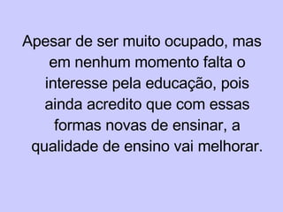 Apesar de ser muito ocupado, mas em nenhum momento falta o interesse pela educação, pois ainda acredito que com essas formas novas de ensinar, a qualidade de ensino vai melhorar. 