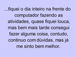 ...fiquei o dia inteiro na frente do computador fazendo as atividades, quase fiquei louca, mas bem mais tarde consegui fazer alguma coisa, contudo, continuo com dúvidas, mas já me sinto bem melhor. 
