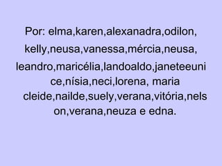 Por: elma,karen,alexanadra,odilon, kelly,neusa,vanessa,mércia,neusa, leandro,maricélia,landoaldo,janeteeunice,nísia,neci,lorena, maria cleide,nailde,suely,verana,vitória,nelson,verana,neuza e edna. 