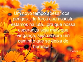 Um novo tempo apesar dos perigos...da força que assusta estamos na luta...pra que nossa esperança seja mais que vingança, seja sempre um caminho que se deixa de herança... Ivan Lins 