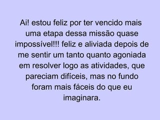 Ai! estou feliz por ter vencido mais uma etapa dessa missão quase impossível!!! feliz e aliviada depois de me sentir um tanto quanto agoniada em resolver logo as atividades, que pareciam difíceis, mas no fundo foram mais fáceis do que eu imaginara. 