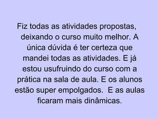 Fiz todas as atividades propostas, deixando o curso muito melhor. A única dúvida é ter certeza que mandei todas as atividades. E já estou usufruindo do curso com a prática na sala de aula. E os alunos estão super empolgados.  E as aulas ficaram mais dinâmicas. 