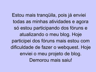 Estou mais tranqüila, pois já enviei todas as minhas atividades e agora só estou participando dos fóruns e atualizando o meu blog. Hoje participei dos fóruns mais estou com dificuldade de fazer o webquest. Hoje enviei o meu projeto de blog. Demorou mais saiu! 