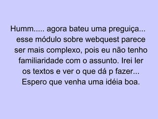 Humm..... agora bateu uma preguiça... esse módulo sobre webquest parece ser mais complexo, pois eu não tenho familiaridade com o assunto. Irei ler os textos e ver o que dá p fazer... Espero que venha uma idéia boa. 