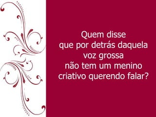 Quem disse que por detrás daquela voz grossa não tem um menino criativo querendo falar? 