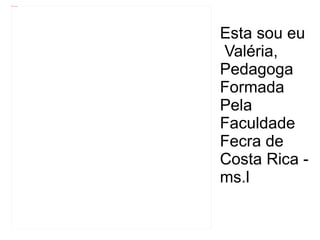 Esta sou eu  Valéria, Pedagoga Formada  Pela  Faculdade Fecra de  Costa Rica - ms.l 