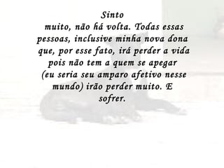 Sinto  muito, não há volta. Todas essas pessoas, inclusive minha nova dona  que, por esse fato, irá perder a vida pois não tem a quem se apegar  (eu seria seu amparo afetivo nesse mundo) irão perder muito. E  sofrer.  