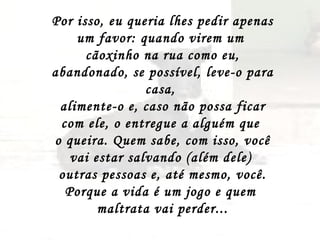 Por isso, eu queria lhes pedir apenas um favor: quando virem um  cãoxinho na rua como eu, abandonado, se possível, leve-o para casa,  alimente-o e, caso não possa ficar com ele, o entregue a alguém que  o queira. Quem sabe, com isso, você vai estar salvando (além dele)  outras pessoas e, até mesmo, você. Porque a vida é um jogo e quem  maltrata vai perder... 