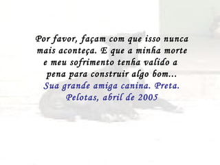 Por favor, façam com que isso nunca  mais aconteça. E que a minha morte e meu sofrimento tenha valido a  pena para construir algo bom... Sua grande amiga canina. Preta. Pelotas, abril de 2005 