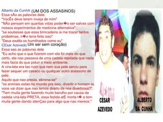 Alberto da CunhA Essa sÃo as palavras dele: "VocÊs deve terem inveja de mim" "NÃo pensam em quantas vidas poder�o ser salvas com nossos experimentos de medicina alternativa" "se soubesse que essa brincadeira ia me trazer tantos probelmas, n�o teria feito isso" "Deus exalta os humilhados como eu" CEsar Azevedo Essa sao as palavras dele "Eu acho que o que fizerem com ela foi mais do que certo, ela nao passava de uma cadela rejeitada que nada mais fazia do que poluir o meio ambiente. A vira-lata era tao ruim que nem sua pele serviu para fazer sequer um casaco ou qualquer outro acessorio de pele. Aquilo que nao presta, elimina-se" "os animais estao no mundo pra isso, divertir o homem ou voce vai dizer que nao temos direito de nos divertimos?" "Tem muita gente fazendo muito barulho por causa da cadela vira-lata PRETA, essa fedida atÉ morta t� e tem muita gente dando atenÇao para algo que nao merece." (UM DOS ASSASINOS) Um ser sem coração) 
