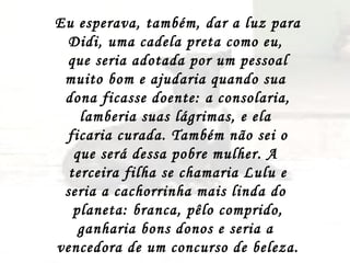 Eu esperava, também, dar a luz para Didi, uma cadela preta como eu,  que seria adotada por um pessoal muito bom e ajudaria quando sua  dona ficasse doente: a consolaria, lamberia suas lágrimas, e ela  ficaria curada. Também não sei o que será dessa pobre mulher. A  terceira filha se chamaria Lulu e seria a cachorrinha mais linda do  planeta: branca, pêlo comprido, ganharia bons donos e seria a  vencedora de um concurso de beleza.  