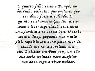 O quarto filho seria o Dunga, um  baixinho valentão que evitaria que seu dono fosse assaltado. O  quinto se chamaria Gandhi, assim como o líder espiritual, auxiliaria  uma família a se darem bem. O sexto seria o Toby, pequeno mas muito  fiel, seguiria seu dono pelas ruas da cidade até ser atropelado com  ele. O sétimo era Pom-pom, um cão que seria treinado para auxiliar  sua dona cega a viver melhor. 