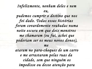 Infelizmente, nenhum deles e nem eu,  pudemos cumprir o destino que nos foi dado. Todas essas histórias  foram covardemente roubadas numa noite escura em que dois monstros  me chamaram (eu fui, achei que poderiam ser os meus novos donos), me  ataram no para-choques de um carro e me arrastaram pelas ruas da  cidade, sem que ninguém os impedisse ou desse atenção para meus  ganidos de dor e desespero, até que a morte me socorreu. 