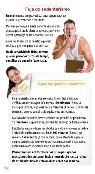 Fuja do sedentarismo
 Em muito pouco tempo, você vai estar seguro das suas
 escolhas e percebendo o resultado.
 Mas não pense que a busca por uma vida melhor
 acaba aqui. A saúde plena se baseia também em
 deixar a preguiça de lado e tornar-se ativo.
 A sua saúde sempre se beneficia quando
 você dá o primeiro passo e se exercita.
 Qualquer atividade física, mesmo
 que em períodos curtos de tempo,
 é melhor do que não fazer nada.




                e            Quer ter ganhos maiores?
              lh ui:
             Oq
              a
      Para se beneficiar mais dos exercícios físicos, faça atividades
      aeróbicas moderadas por pelo menos 150 minutos (2 horas e
      meia) por semana, vigorosas por 75 minutos (1 hora e 15 minutos)
      semanais, ou uma combinação equivalente entre ambas.
      As atividades aeróbicas devem ser feitas por períodos de pelo menos
      10 minutos e, de preferência, distribuídas ao longo de toda a semana.
      Resultados ainda melhores são obtidos quando o tempo que se dedica
      à atividade aeróbica moderada for de 300 minutos (5 horas) por
      semana, 150 minutos (2 horas e meia) para a atividade vigorosa,
      ou uma combinação equivalente entre as duas. A partir deste ponto,
      quanto mais você se exercita, mais a sua saúde ganha.
      Pense também em fortalecer os principais grupos
      musculares do seu corpo. Inclua musculação na sua rotina
      de atividades físicas uma ou duas vezes por semana.
14
 