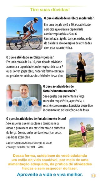 Tire suas dúvidas!
                                 O que é atividade aeróbica moderada?
                                 Em uma escala de 0 a 10, é a atividade
                                 aeróbica que eleva a capacidade
                                 cardiorrespiratória a 5 ou 6.
                                 Caminhada rápida, dançar, nadar, andar
                                 de bicicleta são exemplos de atividades
                                 com essa característica.

O que é atividade aeróbica vigorosa?
Em uma escala de 0 a 10, esse tipo de atividade
aumenta a capacidade cardiorrespiratória para 7
ou 8. Correr, jogar tênis, nadar de forma contínua
ou pedalar em subidas são atividades desse tipo.

                                O que são atividades de
                                fortalecimento muscular?
                                São aquelas que aumentam a força
                                muscular esquelética, a potência, a
                                resistência e a massa. Exercícios desse tipo
                                incluem treino de resistência e de força.

O que são atividades de fortalecimento ósseo?
São aqueles que impactam e tensionam os
ossos e provocam seu crescimento e o aumento
da força. Correr, pular corda e levantar pesos
são bons exemplos.
Fonte: adaptado do Departamento de Saúde
e Serviços Humanos dos EUA − 2011.

    Dessa forma, cuide bem de você adotando
   um estilo de vida saudável, por meio de uma
 alimentação adequada, da prática de atividades
         físicas e sem esquecer do lazer.
         Aproveite a vida e viva melhor.                                   15
 