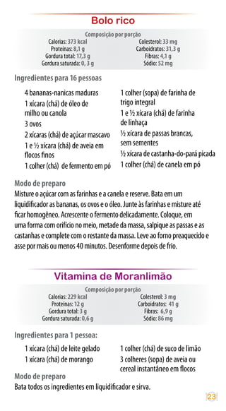 Bolo rico
                               Composição por porção
             Calorias: 373 kcal                    Colesterol: 33 mg
              Proteínas: 8,1 g                    Carboidratos: 31,3 g
           Gordura total: 17,3 g                      Fibras: 4,1 g
          Gordura saturada: 0, 3 g                   Sódio: 52 mg

Ingredientes para 16 pessoas
    4 bananas-nanicas maduras               1 colher (sopa) de farinha de
    1 xícara (chá) de óleo de               trigo integral
    milho ou canola                         1 e ½ xícara (chá) de farinha
    3 ovos                                  de linhaça
    2 xícaras (chá) de açúcar mascavo       ½ xícara de passas brancas,
    1 e ½ xícara (chá) de aveia em          sem sementes
    flocos finos                            ½ xícara de castanha-do-pará picada
    1 colher (chá) de fermento em pó        1 colher (chá) de canela em pó

Modo de preparo
Misture o açúcar com as farinhas e a canela e reserve. Bata em um
liquidificador as bananas, os ovos e o óleo. Junte às farinhas e misture até
ficar homogêneo. Acrescente o fermento delicadamente. Coloque, em
uma forma com orifício no meio, metade da massa, salpique as passas e as
castanhas e complete com o restante da massa. Leve ao forno preaquecido e
asse por mais ou menos 40 minutos. Desenforme depois de frio.


                Vitamina de Moranlimão
                               Composição por porção
             Calorias: 229 kcal                     Colesterol: 3 mg
               Proteínas: 12 g                     Carboidratos: 41 g
             Gordura total: 3 g                       Fibras: 6,9 g
           Gordura saturada: 0,6 g                   Sódio: 86 mg

Ingredientes para 1 pessoa:
    1 xícara (chá) de leite gelado          1 colher (chá) de suco de limão
    1 xícara (chá) de morango               3 colheres (sopa) de aveia ou
                                            cereal instantâneo em flocos
Modo de preparo
Bata todos os ingredientes em liquidificador e sirva.
                                                                              23
 