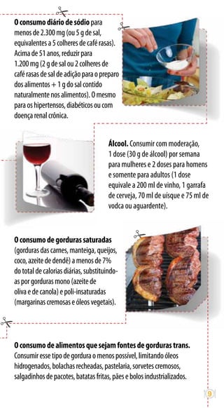 O consumo diário de sódio para
menos de 2.300 mg (ou 5 g de sal,
equivalentes a 5 colheres de café rasas).
Acima de 51 anos, reduzir para
1.200 mg (2 g de sal ou 2 colheres de
café rasas de sal de adição para o preparo
dos alimentos + 1 g do sal contido
naturalmente nos alimentos). O mesmo
para os hipertensos, diabéticos ou com
doença renal crônica.


                                       Álcool. Consumir com moderação,
                                       1 dose (30 g de álcool) por semana
                                       para mulheres e 2 doses para homens
                                       e somente para adultos (1 dose
                                       equivale a 200 ml de vinho, 1 garrafa
                                       de cerveja, 70 ml de uísque e 75 ml de
                                       vodca ou aguardente).


O consumo de gorduras saturadas
(gorduras das carnes, manteiga, queijos,
coco, azeite de dendê) a menos de 7%
do total de calorias diárias, substituindo-
as por gorduras mono (azeite de
oliva e de canola) e poli-insaturadas
(margarinas cremosas e óleos vegetais).




O consumo de alimentos que sejam fontes de gorduras trans.
Consumir esse tipo de gordura o menos possível, limitando óleos
hidrogenados, bolachas recheadas, pastelaria, sorvetes cremosos,
salgadinhos de pacotes, batatas fritas, pães e bolos industrializados.

                                                                            9
 