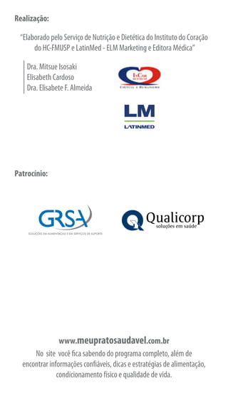 Realização:

 “Elaborado pelo Serviço de Nutrição e Dietética do Instituto do Coração
      do HC-FMUSP e LatinMed - ELM Marketing e Editora Médica”

    Dra. Mitsue Isosaki
    Elisabeth Cardoso
    Dra. Elisabete F. Almeida


                                                       Qualidade de Vida




Patrocínio:




                                                       Qualidade de Vida




                www.meupratosaudavel.com.br
      No site você fica sabendo do programa completo, além de
  encontrar informações confiáveis, dicas e estratégias de alimentação,
               condicionamento físico e qualidade de vida.
 