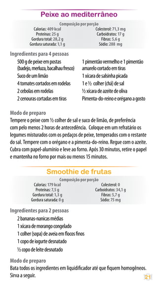 Peixe ao mediterrâneo
                               Composição por porção
             Calorias: 409 kcal                    Colesterol: 71,3 mg
               Proteínas: 25 g                      Carboidratos: 17 g
            Gordura total: 28,2 g                      Fibras: 5,6 g
           Gordura saturada: 1,1 g                   Sódio: 288 mg

Ingredientes para 4 pessoas
   500 g de peixe em postas                1 pimentão vermelho e 1 pimentão
   (badejo, merluza, bacalhau fresco)      amarelo cortado em tiras
   Suco de um limão                        1 xícara de salsinha picada
   4 tomates cortados em rodelas           1 e ½ colher (chá) de sal
   2 cebolas em rodelas                    ½ xícara de azeite de oliva
   2 cenouras cortadas em tiras            Pimenta-do-reino e orégano a gosto

Modo de preparo
Tempere o peixe com ½ colher de sal e suco de limão, de preferência
com pelo menos 2 horas de antecedência. Coloque em um refratário os
legumes misturados com os pedaços de peixe, temperados com o restante
do sal. Tempere com o orégano e a pimenta-do-reino. Regue com o azeite.
Cubra com papel-alumínio e leve ao forno. Após 30 minutos, retire o papel
e mantenha no forno por mais ou menos 15 minutos.

                     Smoothie de frutas
                                Composição por porção
              Calorias: 179 kcal                       Colesterol: 0
               Proteínas: 7,5 g                    Carboidratos: 34,1 g
             Gordura total: 1,3 g                      Fibras: 5,7 g
            Gordura saturada: 0 g                     Sódio: 75 mg

Ingredientes para 2 pessoas
   2 bananas-nanicas médias
   1 xícara de morango congelado
   1 colher (sopa) de aveia em flocos finos
   1 copo de iogurte desnatado
   ½ copo de leite desnatado
Modo de preparo
Bata todos os ingredientes em liquidificador até que fiquem homogêneos.
Sirva a seguir.                                                       21
 