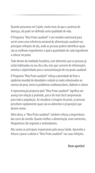 Quando pensamos em Saúde, muito mais do que a ausência de
doenças, ela pode ser definida como qualidade de vida.
O Programa “Meu Prato saudável” é um modelo nutricional para
servir como uma referência nacional de alimentação saudável nas
principais refeições do dia, onde as pessoas podem identificar quais
são os melhores ingredientes e qual a quantidade de cada ingrediente
a colocar no prato.
Tudo dentro da realidade brasileira, com alimentos que as pessoas já
estão habituadas no seu dia a dia, mas que carecem de informações
corretas e objetividade para a conscientização de seu prato saudável.
O Programa “Meu Prato saudável” reforça a prioridade de frear a
epidemia mundial de obesidade e reduzir os males relacionados ao
excesso de peso, como os problemas cardiovasculares, diabetes e câncer.
A representação proposta pelo “Meu Prato saudável” significa um
avanço em relação à pirâmide, pois é de mais fácil compreensão
para toda a população. Ao visualizar a imagem do prato, as pessoas
percebem rapidamente quais são os alimentos e proporções que
devem comer.
Além disso, o “Meu Prato saudável” também reforça a importância
das cores da comida. Quanto melhor a alimentação, mais nutrientes,
fitoquímicos (de vegetais) e antioxidantes.
Nós somos os principais responsáveis pela nossa Saúde. Aproveite a
leitura e passe a adotar o “Meu Prato saudável” nas suas refeições.


                                                    Bom apetite!
 