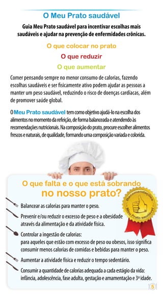 O Meu Prato saudável
     Guia Meu Prato saudável para incentivar escolhas mais
   saudáveis e ajudar na prevenção de enfermidades crônicas.
                    O que colocar no prato
                            O que reduzir
                          O que aumentar
Comer pensando sempre no menor consumo de calorias, fazendo
escolhas saudáveis e ser fisicamente ativo podem ajudar as pessoas a
manter um peso saudável, reduzindo o risco de doenças cardíacas, além
de promover saúde global.
O Meu Prato saudável tem como objetivo ajudá-lo na escolha dos
alimentos no momento da refeição, de forma balanceada e atendendo às
recomendações nutricionais. Na composição do prato, procure escolher alimentos
frescos e naturais, de qualidade, formando uma composição variada e colorida.




      O que falta e o que está sobrando
                 no nosso prato?
     Balancear as calorias para manter o peso.
     Prevenir e/ou reduzir o excesso de peso e a obesidade
     através da alimentação e da atividade física.
     Controlar a ingestão de calorias:
     para aqueles que estão com excesso de peso ou obesos, isso significa
     consumir menos calorias de comidas e bebidas para manter o peso.
     Aumentar a atividade física e reduzir o tempo sedentário.
     Consumir a quantidade de calorias adequada a cada estágio da vida:
     infância, adolescência, fase adulta, gestação e amamentação e 3ª idade.
                                                                                 5
 