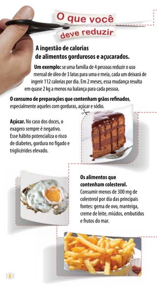 A ingestão de calorias
             de alimentos gordurosos e açucarados.
            Um exemplo: se uma família de 4 pessoas reduzir o uso
            mensal de óleo de 3 latas para uma e meia, cada um deixará de
          ingerir 112 calorias por dia. Em 2 meses, essa mudança resulta
       em quase 2 kg a menos na balança para cada pessoa.
O consumo de preparações que contenham grãos refinados,
especialmente aqueles com gorduras, açúcar e sódio.

Açúcar. No caso dos doces, o
exagero sempre é negativo.
Esse hábito potencializa o risco
de diabetes, gordura no fígado e
triglicérides elevado.



                                     Os alimentos que
                                     contenham colesterol.
                                     Consumir menos de 300 mg de
                                     colesterol por dia das principais
                                     fontes: gema de ovo, manteiga,
                                     creme de leite, miúdos, embutidos
                                     e frutos do mar.




8
 