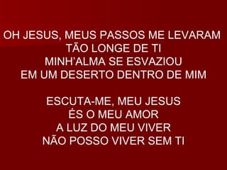 OH JESUS, MEUS PASSOS ME LEVARAM  TÃO LONGE DE TI MINH’ALMA SE ESVAZIOU EM UM DESERTO DENTRO DE MIM ESCUTA-ME, MEU JESUS ÉS O MEU AMOR A LUZ DO MEU VIVER NÃO POSSO VIVER SEM TI 