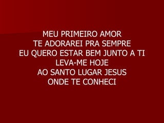 MEU PRIMEIRO AMOR TE ADORAREI PRA SEMPRE EU QUERO ESTAR BEM JUNTO A TI LEVA-ME HOJE AO SANTO LUGAR JESUS ONDE TE CONHECI 