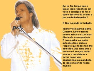 Sei lá, faz tempo que o Brasil todo reconhece em você a condição de rei, e como destroná-lo assim, e por um bbb daqueles? O Bial só pode ter bebido.  Tenho visto Marisa Monte, Caetano, Ivete e tantos outros astros se curvarem diante de sua majestade.  E isso assim, na maior autenticidade, dado o respeito que todos tem lhe dedicado. Até acho que o trono será seu por muito tempo, a considerar a forma como vem conduzindo sua condição de ídolo maior de nossa música.  