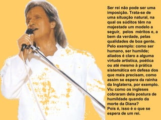 Ser rei não pode ser uma imposição. Trata-se de uma situação natural, na qual os súditos têm na majestade um modelo a seguir,  pelos  méritos e, a bem da verdade, pelas qualidades de boa gente. Pelo exemplo: como ser humano, ser humilde; aliados é claro a alguma virtude artística, poética ou até mesmo à prática sistemática em defesa dos que mais precisam, como assim se espera da rainha da Inglaterra, por exemplo. Viu como os ingleses cobraram dela postura de humildade quando da morte da Diana? Pois é, isso é o que se espera de um rei.  