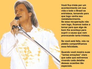 Você fica triste por um acontecimento em sua vida e todo o Brasil se entristece, torcendo para que logo venha seu restabelecimento. Se essa recuperação não vem logo, ficamos todos a torcer para que algo de bom lhe aconteça para suprir a causa que vem provocando tanta tristeza. Se você está feliz, nós na platéia compartilhamos essa felicidade. Quando você mostra suas “tantas emoções” claro que sabe que estivemos vivendo cada detalhe dessas ocasiões tão especiais.  