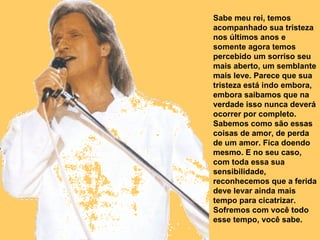Sabe meu rei, temos acompanhado sua tristeza nos últimos anos e somente agora temos percebido um sorriso seu mais aberto, um semblante mais leve. Parece que sua tristeza está indo embora, embora saibamos que na verdade isso nunca deverá ocorrer por completo. Sabemos como são essas coisas de amor, de perda de um amor. Fica doendo mesmo. E no seu caso, com toda essa sua sensibilidade, reconhecemos que a ferida deve levar ainda mais tempo para cicatrizar. Sofremos com você todo esse tempo, você sabe.  