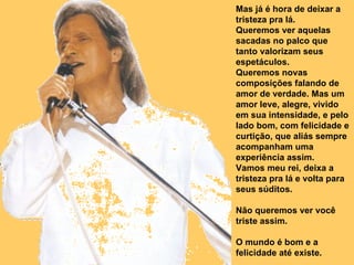 Mas já é hora de deixar a tristeza pra lá.  Queremos ver aquelas sacadas no palco que tanto valorizam seus espetáculos. Queremos novas composições falando de amor de verdade. Mas um amor leve, alegre, vivido em sua intensidade, e pelo lado bom, com felicidade e curtição, que aliás sempre acompanham uma experiência assim. Vamos meu rei, deixa a tristeza pra lá e volta para seus súditos. Não queremos ver você triste assim. O mundo é bom e a felicidade até existe.  