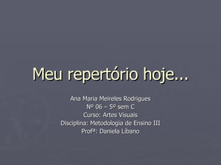 Meu repertório hoje... Ana Maria Meireles Rodrigues Nº 06 – 5º sem C Curso: Artes Visuais Disciplina: Metodologia de Ensino III Profª: Daniela Líbano 