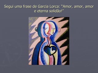 Segui uma frase de Garcia Lorca: “Amor, amor, amor e eterna solidão!” 