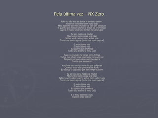 Pela última vez – NX Zero Não eu não vou te deixar ir embora assim Nada vai funcionar sem você aqui Mas algo me diz meu mundo vai cair em pedaços E quanto aos nossos planos e todas as promessas Agora é muito tarde pra tentar me desculpar Eu sei, nada vai mudar Mas tenho tanta coisa pra falar Sobre você, sobre mim, sobre nós Tente me ouvir agora (tente me ouvir agora) É pela última vez É pela última vez Eu quero que prometa Todo seu destino é meu (x2) Agora o mundo me deixa sem defesa Todos me olham mas realmente ninguém vê Ninguém vê que estou sozinho agora Tenho que esquecer Você me deu muito mais do que palavras Quando tudo não passava de ilusão Eu nunca te agradeci por ser sempre assim Eu sei (eu sei), nada vai mudar Mas tenho tanta coisa pra falar Sobre você (sobre você), sobre mim, sobre nós Tente me ouvir agora (tente me ouvir agora) É pela última vez É pela última vez Eu quero que prometa Todo seu destino é meu (x2) E o meu destino é seu Espere onde estiver 