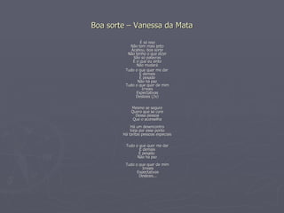 Boa sorte – Vanessa da Mata É só isso Não tem mais jeito Acabou, boa sorte Não tenho o que dizer São só palavras E o que eu sinto Não mudará Tudo o que quer me dar É demais É pesado Não há paz Tudo o que quer de mim Irreais Expectativas Desleais (2x) Mesmo se segure Quero que se cure Dessa pessoa Que o aconselha Há um desencontro Veja por esse ponto Há tantas pessoas especiais   Tudo o que quer me dar  É demais  É pesado  Não há paz   Tudo o que quer de mim  Irreais  Expectativas  Desleais... 