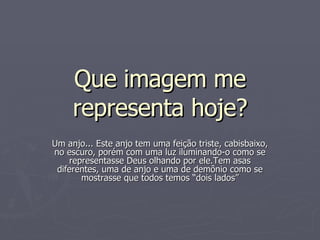 Que imagem me representa hoje? Um anjo... Este anjo tem uma feição triste, cabisbaixo, no escuro, porém com uma luz iluminando-o como se representasse Deus olhando por ele.Tem asas diferentes, uma de anjo e uma de demônio como se mostrasse que todos temos “dois lados” 